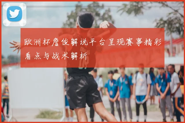欧洲杯詹俊解说平台呈现赛事精彩看点与战术解析