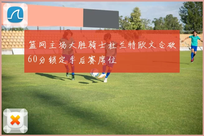 篮网主场大胜骑士杜兰特欧文合砍60分锁定季后赛席位