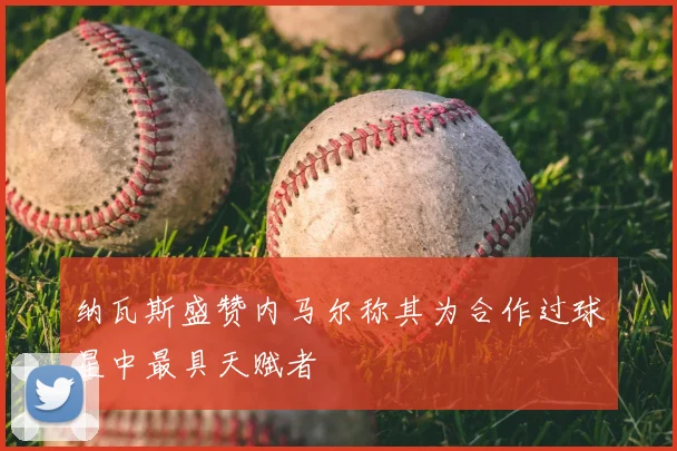 纳瓦斯盛赞内马尔称其为合作过球星中最具天赋者
