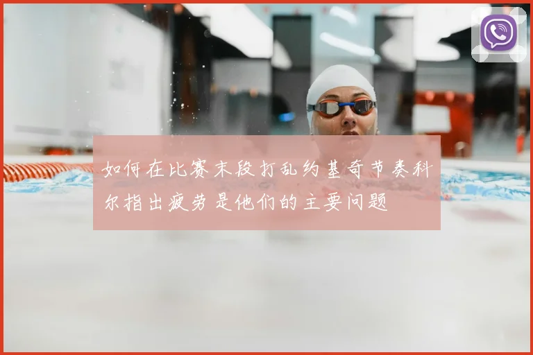 如何在比赛末段打乱约基奇节奏科尔指出疲劳是他们的主要问题