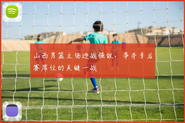 山西男篮主场迎战强敌，争夺季后赛席位的关键一战
