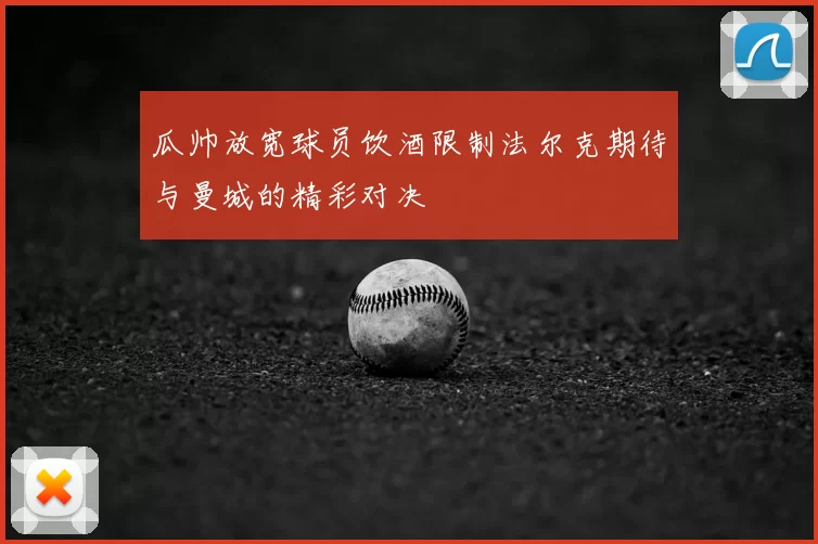 瓜帅放宽球员饮酒限制法尔克期待与曼城的精彩对决