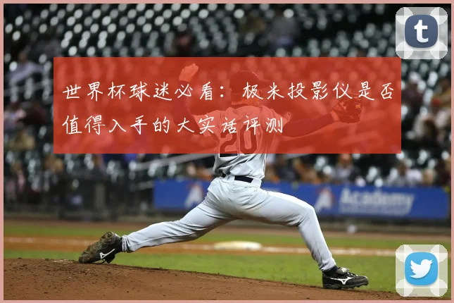 世界杯球迷必看:极米投影仪是否值得入手的大实话评测