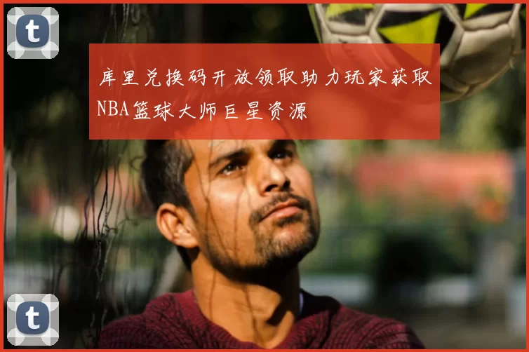 库里兑换码开放领取助力玩家获取NBA篮球大师巨星资源