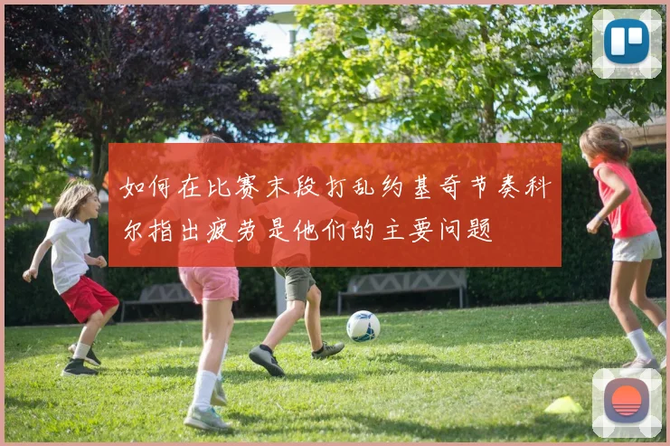 如何在比赛末段打乱约基奇节奏科尔指出疲劳是他们的主要问题