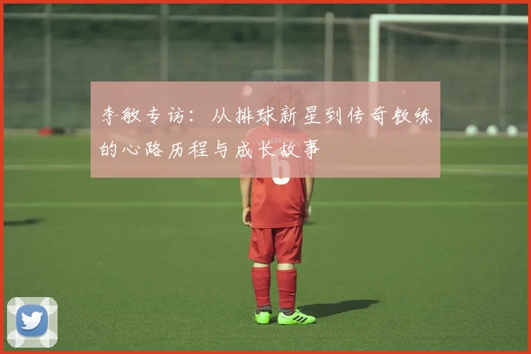 李敏专访:从排球新星到传奇教练的心路历程与成长故事
