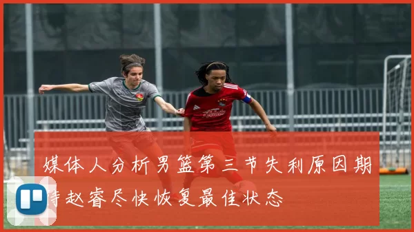 媒体人分析男篮第三节失利原因期待赵睿尽快恢复最佳状态