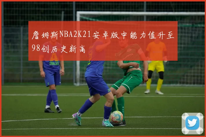 詹姆斯NBA2K21安卓版中能力值升至98创历史新高