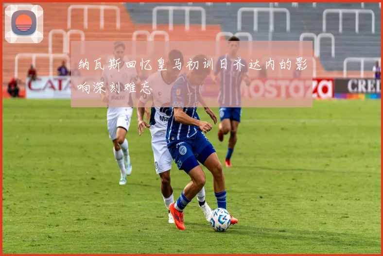 纳瓦斯回忆皇马初训日齐达内的影响深刻难忘