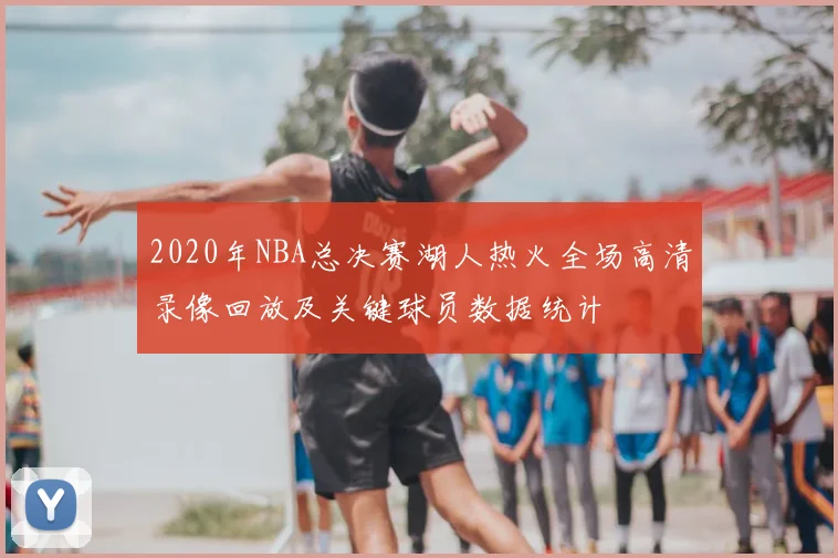 2020年NBA总决赛湖人热火全场高清录像回放及关键球员数据统计