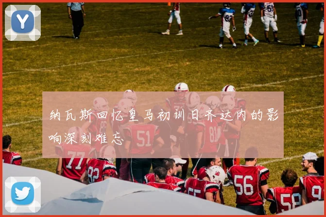 纳瓦斯回忆皇马初训日齐达内的影响深刻难忘