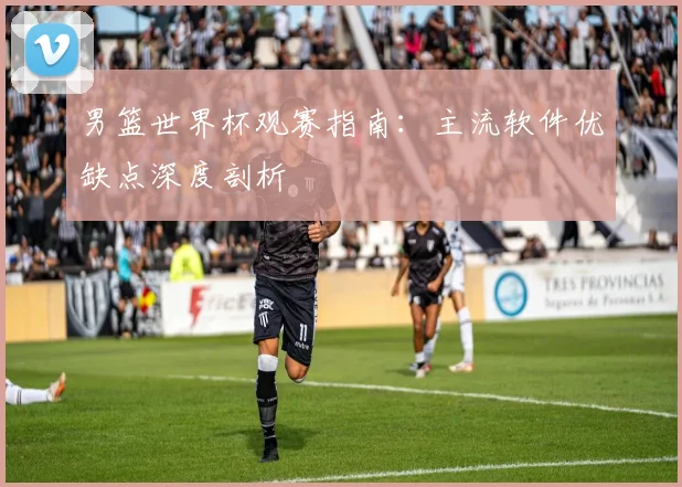 男篮世界杯观赛指南:主流软件优缺点深度剖析