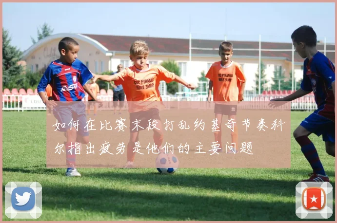 如何在比赛末段打乱约基奇节奏科尔指出疲劳是他们的主要问题