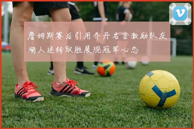 詹姆斯赛后引用乔丹名言激励队友湖人逆转取胜展现冠军心态