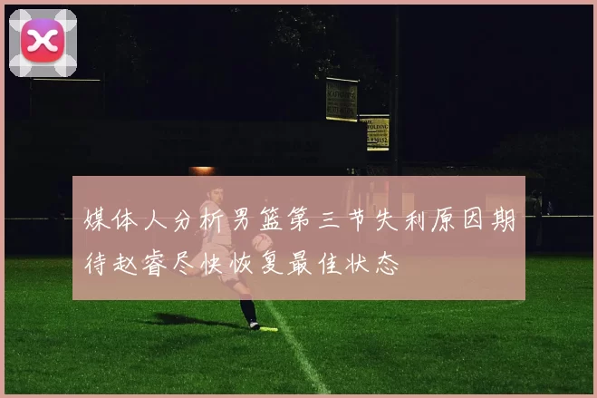 媒体人分析男篮第三节失利原因期待赵睿尽快恢复最佳状态