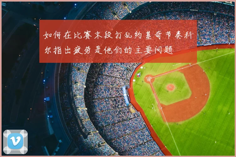 如何在比赛末段打乱约基奇节奏科尔指出疲劳是他们的主要问题