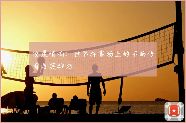 凌晨哨响:世界杯赛场上的不眠传奇与英雄泪