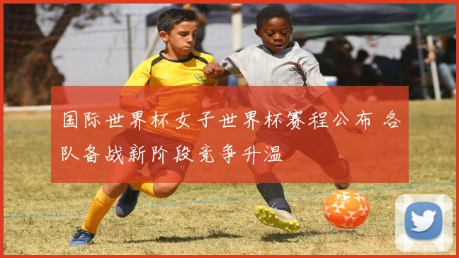 国际世界杯女子世界杯赛程公布 各队备战新阶段竞争升温