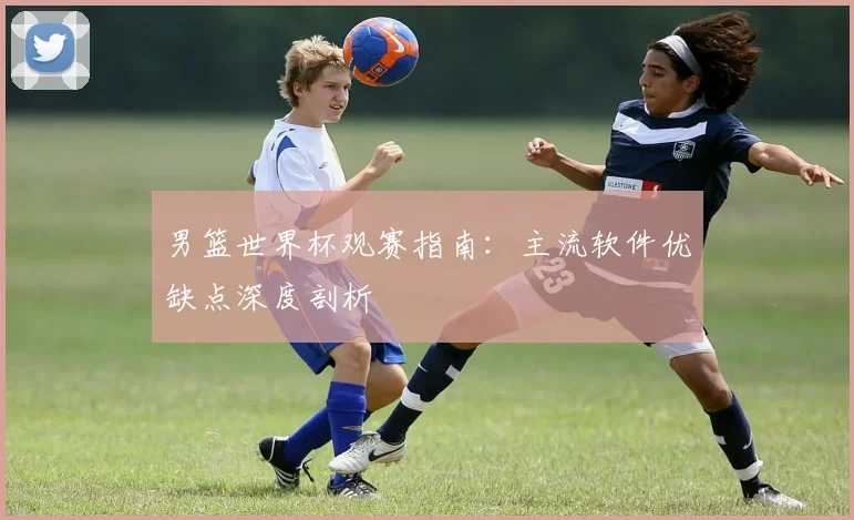 男篮世界杯观赛指南:主流软件优缺点深度剖析