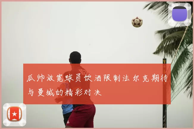 瓜帅放宽球员饮酒限制法尔克期待与曼城的精彩对决