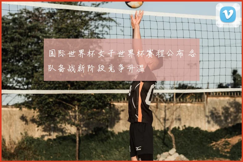 国际世界杯女子世界杯赛程公布 各队备战新阶段竞争升温