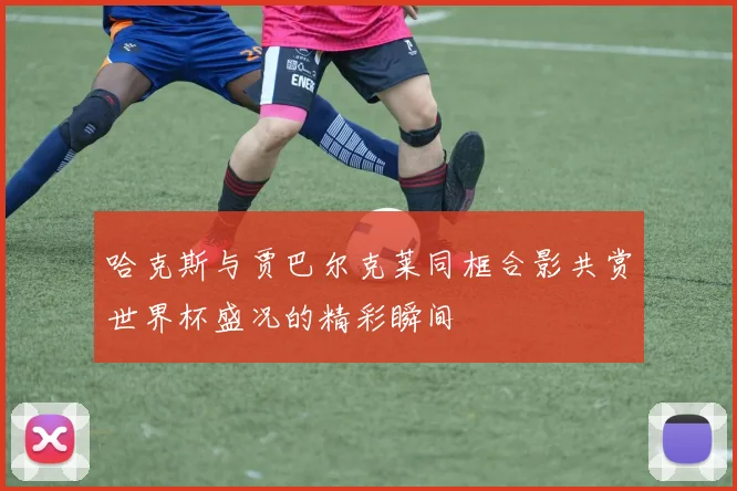 哈克斯与贾巴尔克莱同框合影共赏世界杯盛况的精彩瞬间