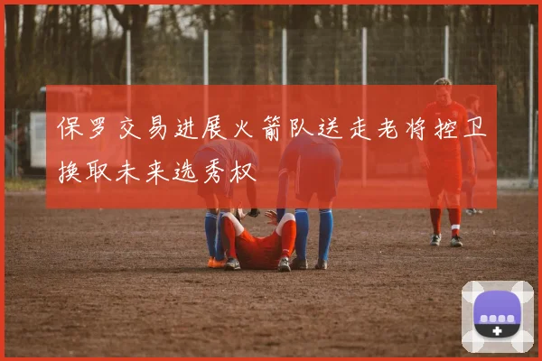 保罗交易进展火箭队送走老将控卫换取未来选秀权