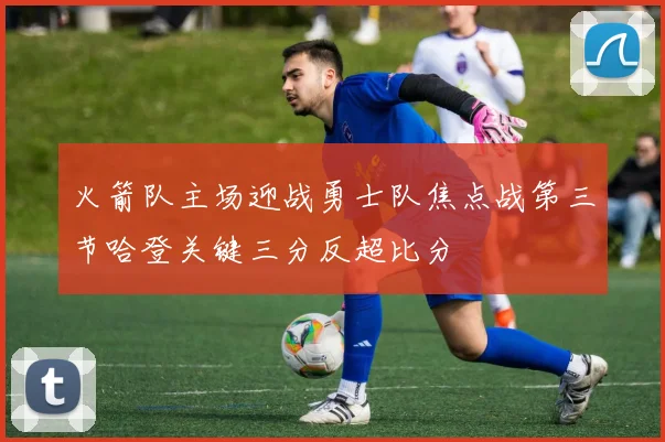 火箭队主场迎战勇士队焦点战第三节哈登关键三分反超比分