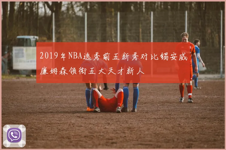 2019年NBA选秀前五新秀对比锡安威廉姆森领衔五大天才新人