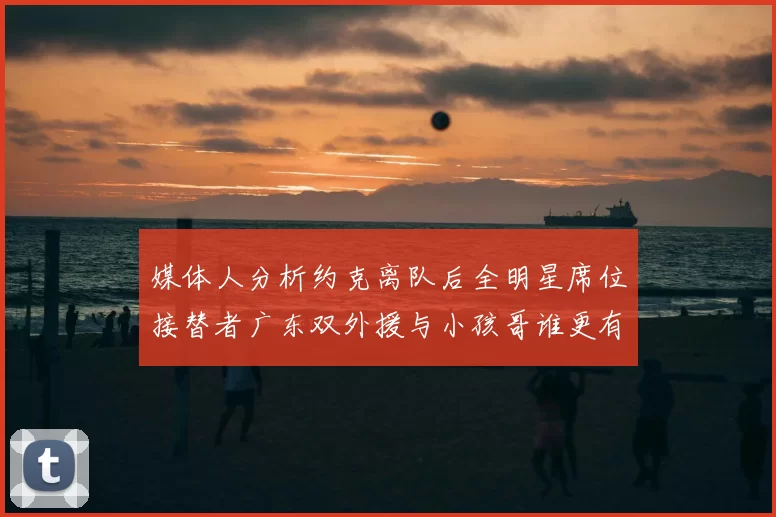 媒体人分析约克离队后全明星席位接替者广东双外援与小孩哥谁更有希望