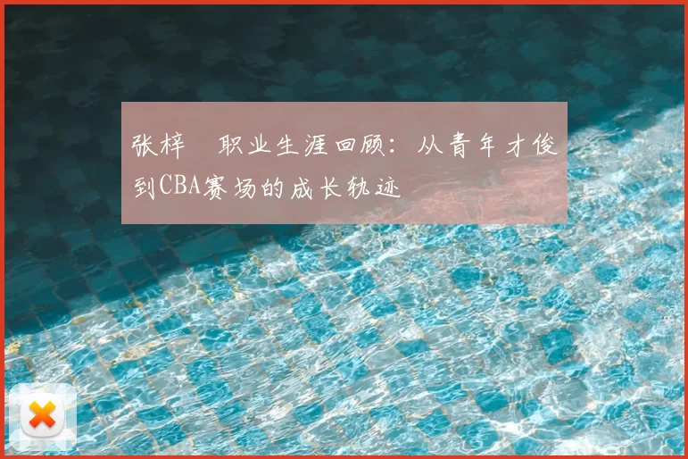 张梓祎职业生涯回顾：从青年才俊到CBA赛场的成长轨迹